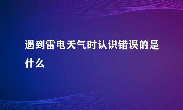 遇到雷电天气时认识错误的是什么