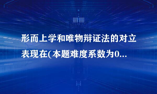 形而上学和唯物辩证法的对立表现在(本题难度系数为0.75)()