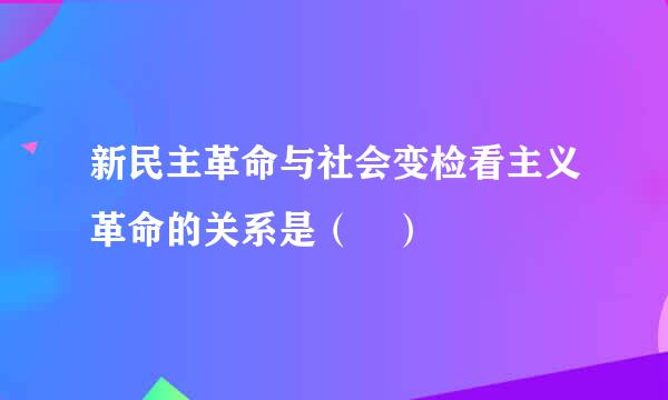 新民主革命与社会变检看主义革命的关系是（ ）