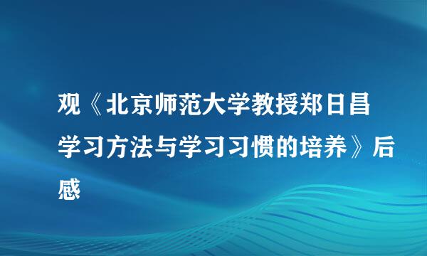 观《北京师范大学教授郑日昌学习方法与学习习惯的培养》后感