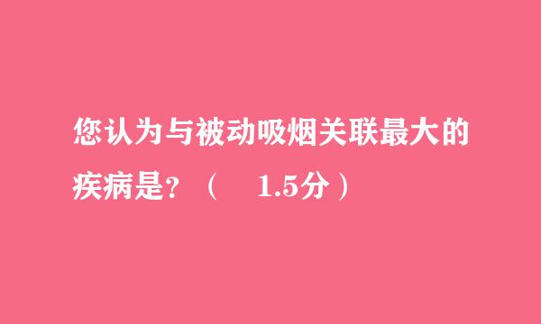 您认为与被动吸烟关联最大的疾病是？（ 1.5分）