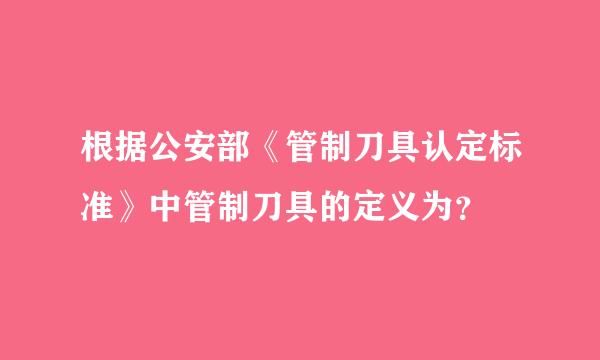 根据公安部《管制刀具认定标准》中管制刀具的定义为？