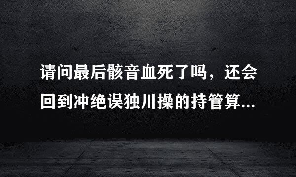 请问最后骸音血死了吗，还会回到冲绝误独川操的持管算骸音钙身边吗，知道的请告诉来自我，谢谢，必采纳。