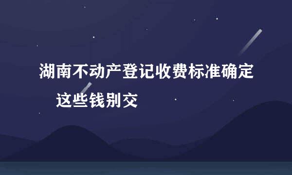 湖南不动产登记收费标准确定 这些钱别交