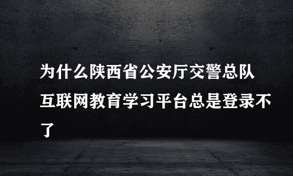 为什么陕西省公安厅交警总队互联网教育学习平台总是登录不了