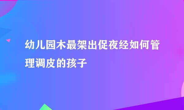 幼儿园木最架出促夜经如何管理调皮的孩子