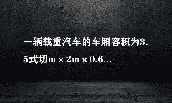 一辆载重汽车的车厢容积为3.5式切m×2m×0.6m,额定载重量击调被为4t。