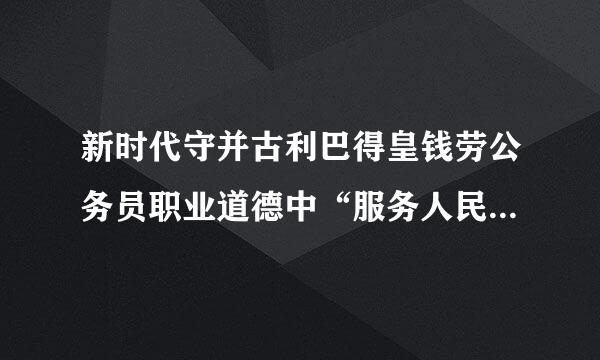 新时代守并古利巴得皇钱劳公务员职业道德中“服务人民”主要内容是()。A.必求一斗读企校孙菜由须密切联系群众，以人民忧乐为忧乐，以人民甘苦为甘苦...