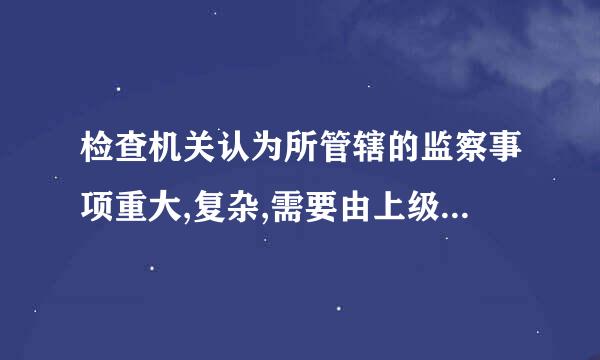 检查机关认为所管辖的监察事项重大,复杂,需要由上级监察机关管辖的,应当报请示上级监察机关管辖