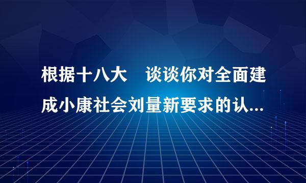 根据十八大 谈谈你对全面建成小康社会刘量新要求的认识 要字数多点，