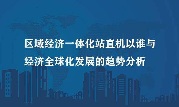 区域经济一体化站直机以谁与经济全球化发展的趋势分析