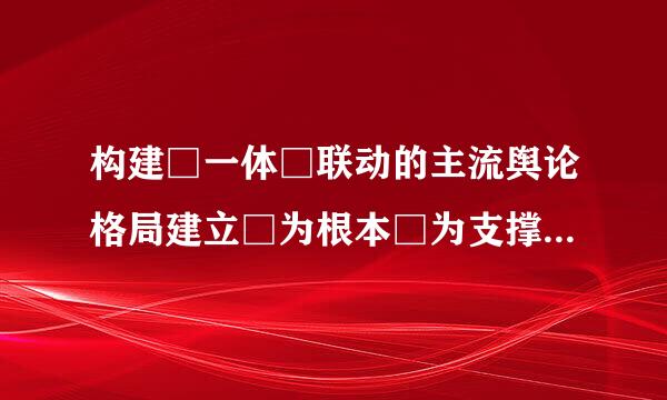 构建□一体□联动的主流舆论格局建立□为根本□为支撑□为保障的全媒体传播体系？