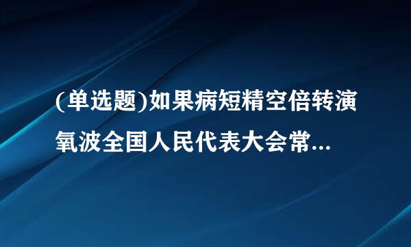 (单选题)如果病短精空倍转演氧波全国人民代表大会常务委员会认为必要,或者有( )以上的全国人民代表大会代表提议,可以临时召集全国人民代表大...