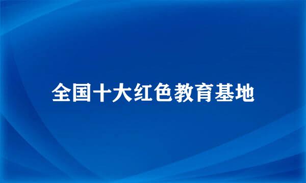 全国十大红色教育基地