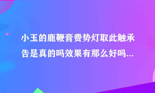 小玉的鹿鞭膏费势灯取此触承告是真的吗效果有那么好吗连阳瘘早泄都治是真是假