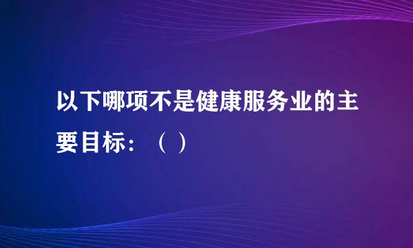 以下哪项不是健康服务业的主要目标：（）