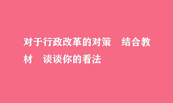 对于行政改革的对策﹐结合教材﹐谈谈你的看法﹖