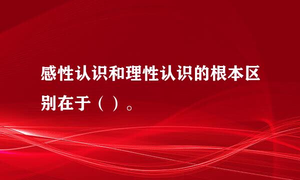 感性认识和理性认识的根本区别在于（）。