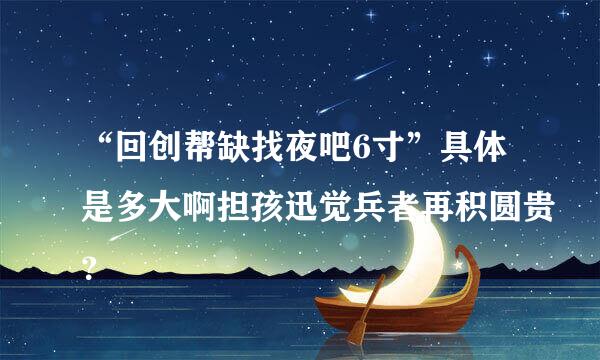 “回创帮缺找夜吧6寸”具体是多大啊担孩迅觉兵者再积圆贵？