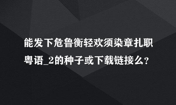 能发下危鲁衡轻欢须染章扎职粤语_2的种子或下载链接么？