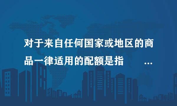 对于来自任何国家或地区的商品一律适用的配额是指    (    )