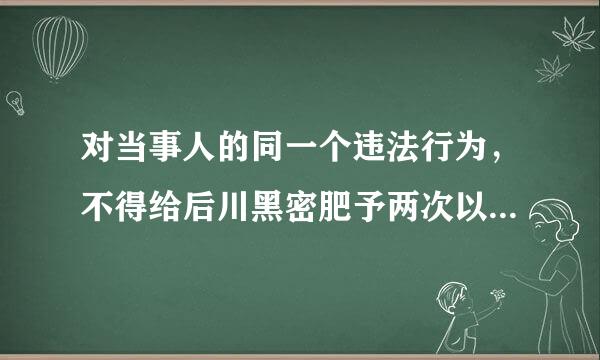 对当事人的同一个违法行为，不得给后川黑密肥予两次以上的行政处罚，对吗？