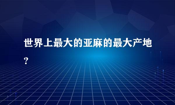 世界上最大的亚麻的最大产地？