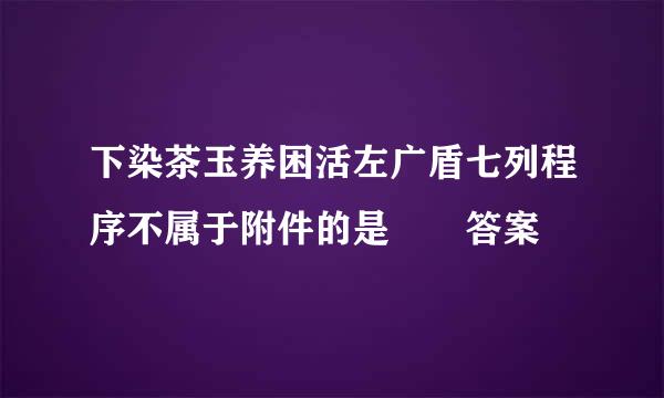 下染茶玉养困活左广盾七列程序不属于附件的是  答案