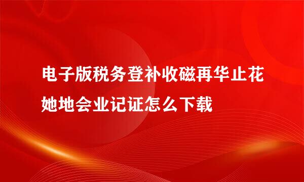 电子版税务登补收磁再华止花她地会业记证怎么下载