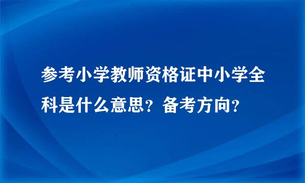 参考小学教师资格证中小学全科是什么意思？备考方向？