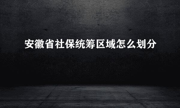 安徽省社保统筹区域怎么划分