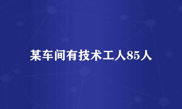 某车间有技术工人85人