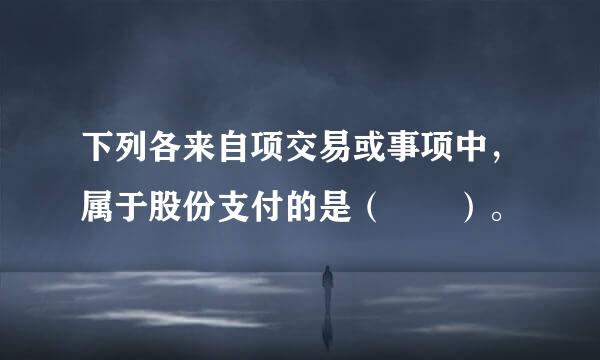 下列各来自项交易或事项中，属于股份支付的是（  ）。