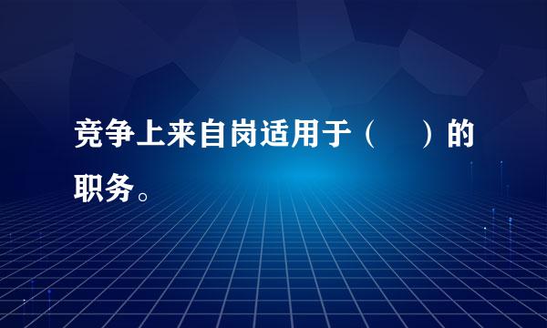 竞争上来自岗适用于（ ）的职务。