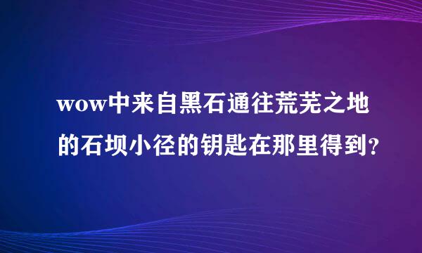 wow中来自黑石通往荒芜之地的石坝小径的钥匙在那里得到？