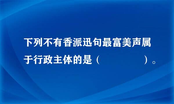 下列不有香派迅句最富美声属于行政主体的是（    ）。