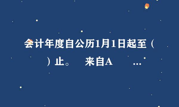 会计年度自公历1月1日起至（  ）止。 来自A        B 360问答       C        D