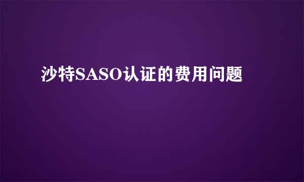 沙特SASO认证的费用问题