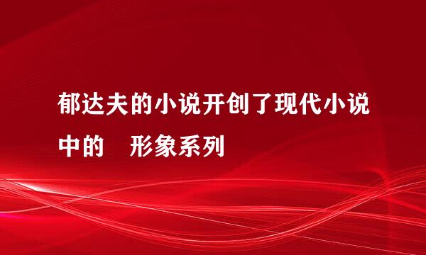 郁达夫的小说开创了现代小说中的 形象系列