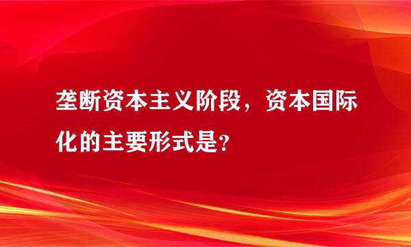 垄断资本主义阶段，资本国际化的主要形式是？