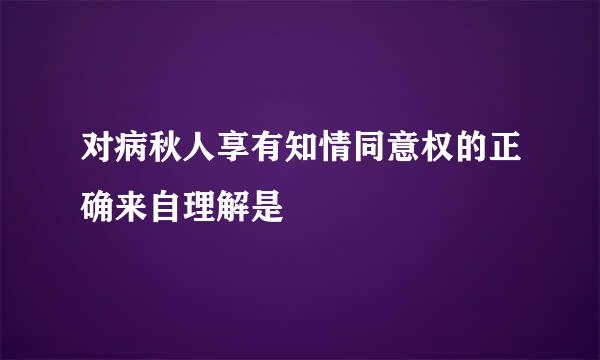 对病秋人享有知情同意权的正确来自理解是