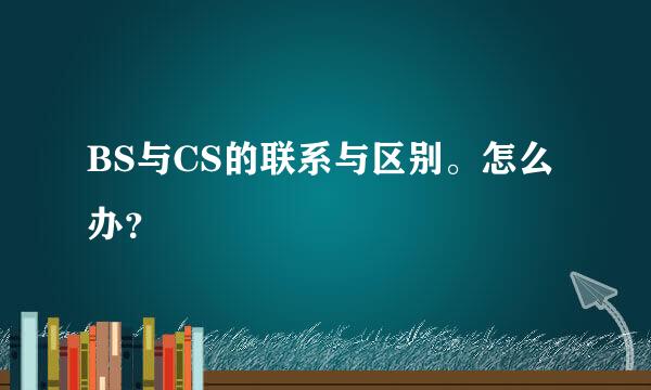 BS与CS的联系与区别。怎么办？