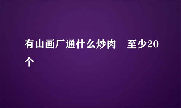 有山画厂通什么炒肉 至少20个