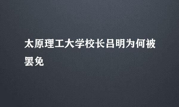 太原理工大学校长吕明为何被罢免