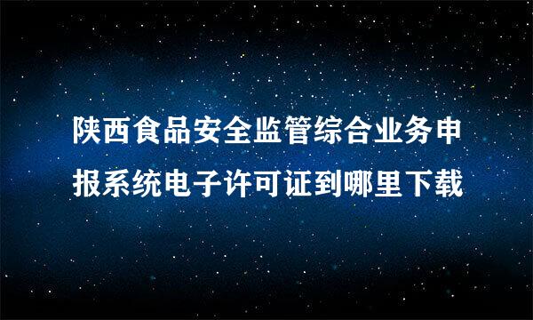 陕西食品安全监管综合业务申报系统电子许可证到哪里下载