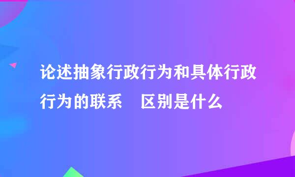 论述抽象行政行为和具体行政行为的联系 区别是什么