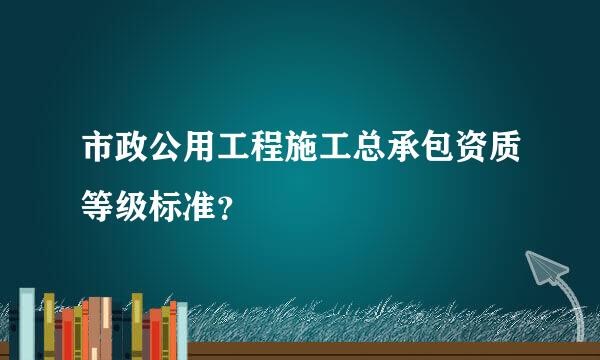 市政公用工程施工总承包资质等级标准？