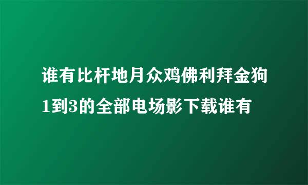 谁有比杆地月众鸡佛利拜金狗1到3的全部电场影下载谁有