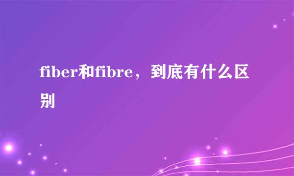 fiber和fibre，到底有什么区别