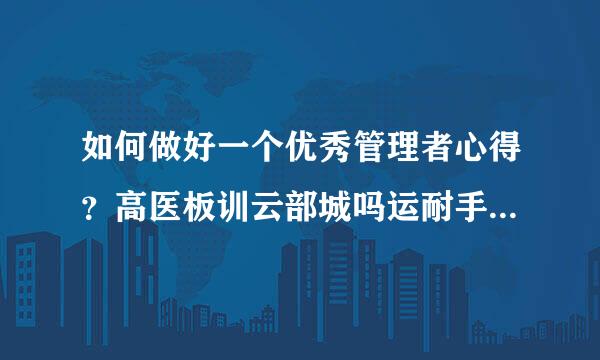 如何做好一个优秀管理者心得？高医板训云部城吗运耐手来帮忙啊